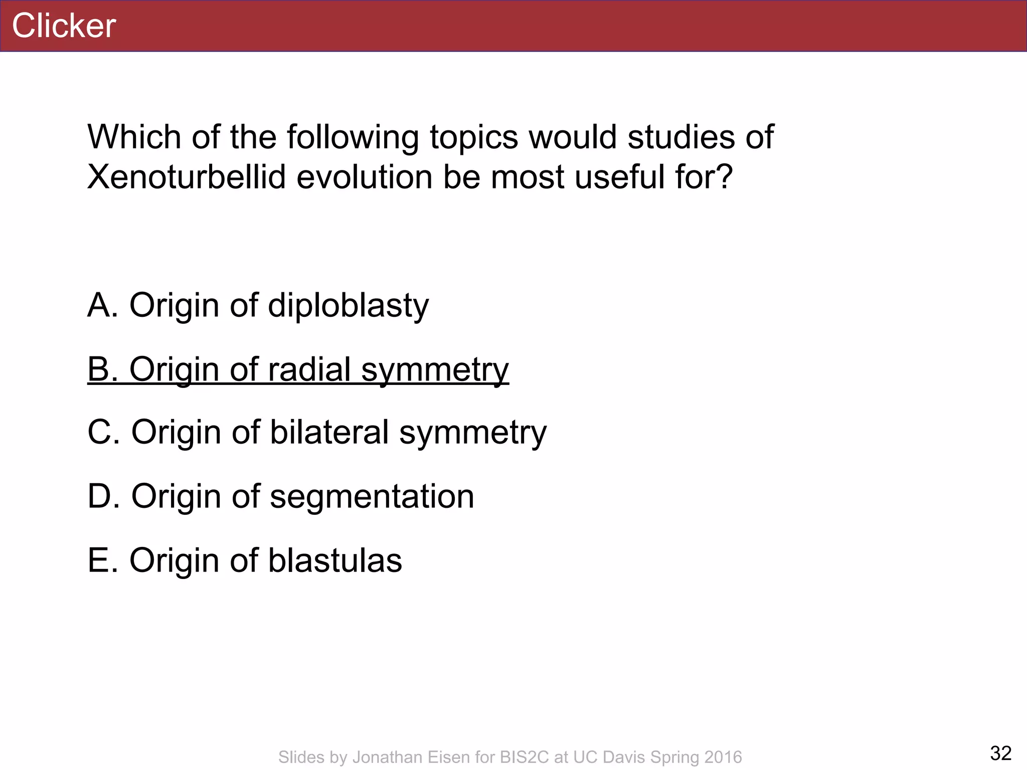 Clicker
Which of the following topics would studies of
Xenoturbellid evolution be most useful for?
A. Origin of diploblasty
B. Origin of radial symmetry
C. Origin of bilateral symmetry
D. Origin of segmentation
E. Origin of blastulas
!32Slides by Jonathan Eisen for BIS2C at UC Davis Spring 2016
 