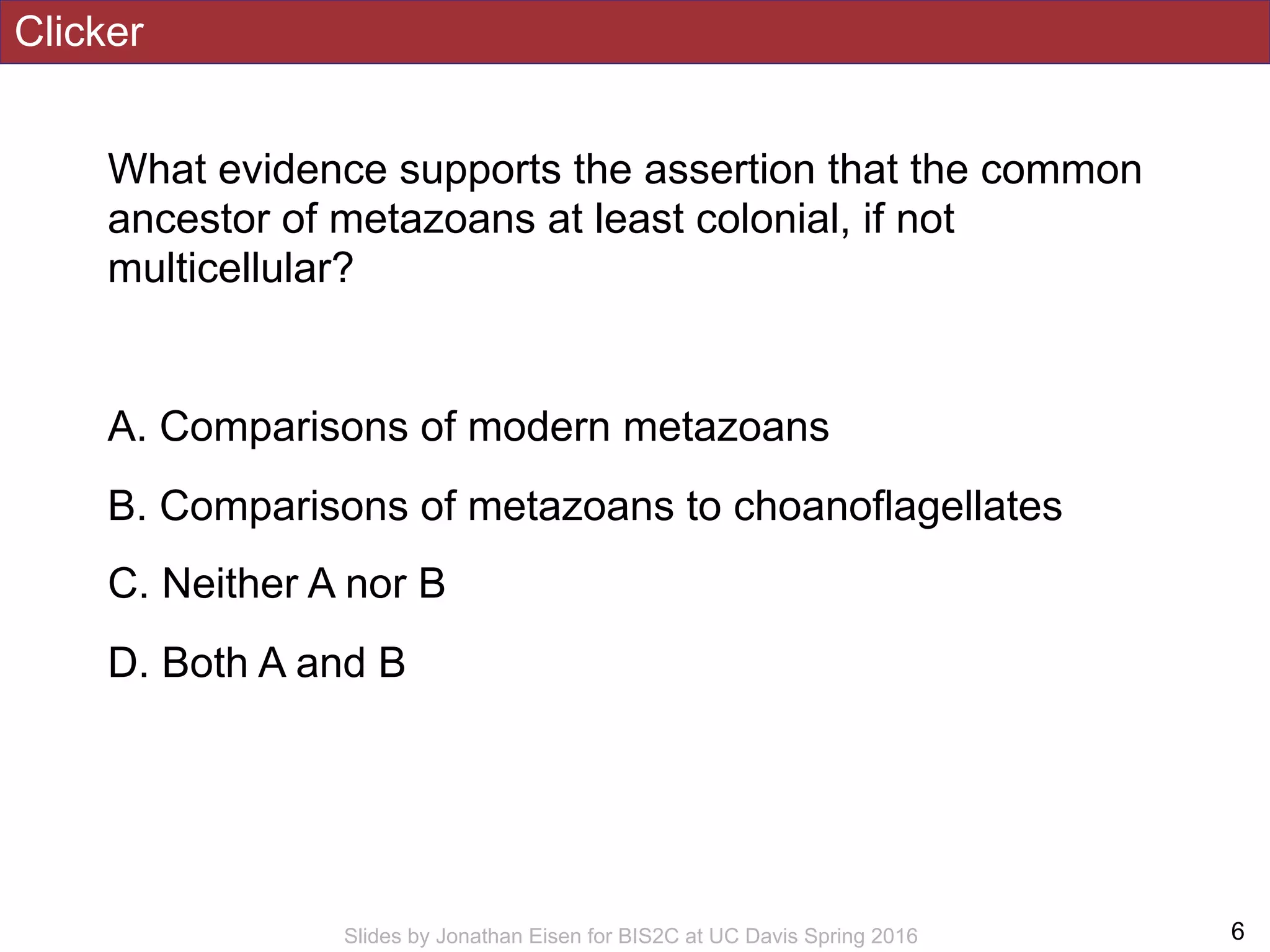 Clicker
What evidence supports the assertion that the common
ancestor of metazoans at least colonial, if not
multicellular?
A. Comparisons of modern metazoans
B. Comparisons of metazoans to choanoflagellates
C. Neither A nor B
D. Both A and B
!6Slides by Jonathan Eisen for BIS2C at UC Davis Spring 2016
 