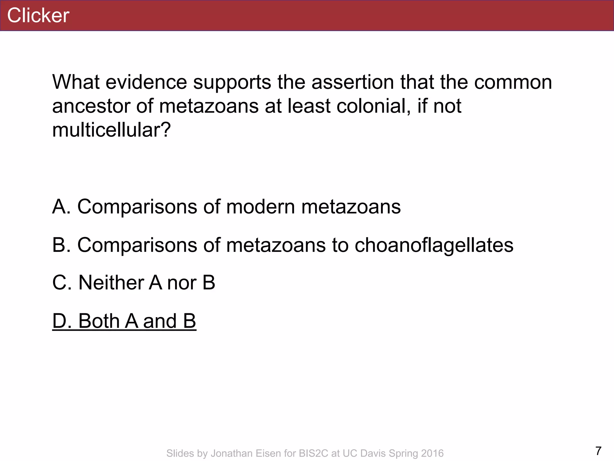Clicker
What evidence supports the assertion that the common
ancestor of metazoans at least colonial, if not
multicellular?
A. Comparisons of modern metazoans
B. Comparisons of metazoans to choanoflagellates
C. Neither A nor B
D. Both A and B
!7Slides by Jonathan Eisen for BIS2C at UC Davis Spring 2016
 