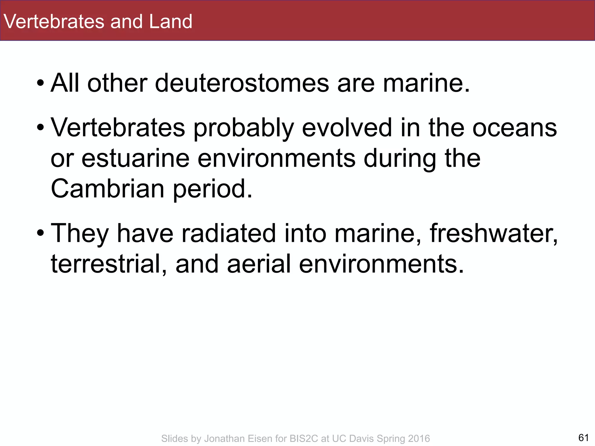 Slides by Jonathan Eisen for BIS2C at UC Davis Spring 2016
Vertebrates and Land
• All other deuterostomes are marine.
• Vertebrates probably evolved in the oceans
or estuarine environments during the
Cambrian period.
• They have radiated into marine, freshwater,
terrestrial, and aerial environments.
61
 