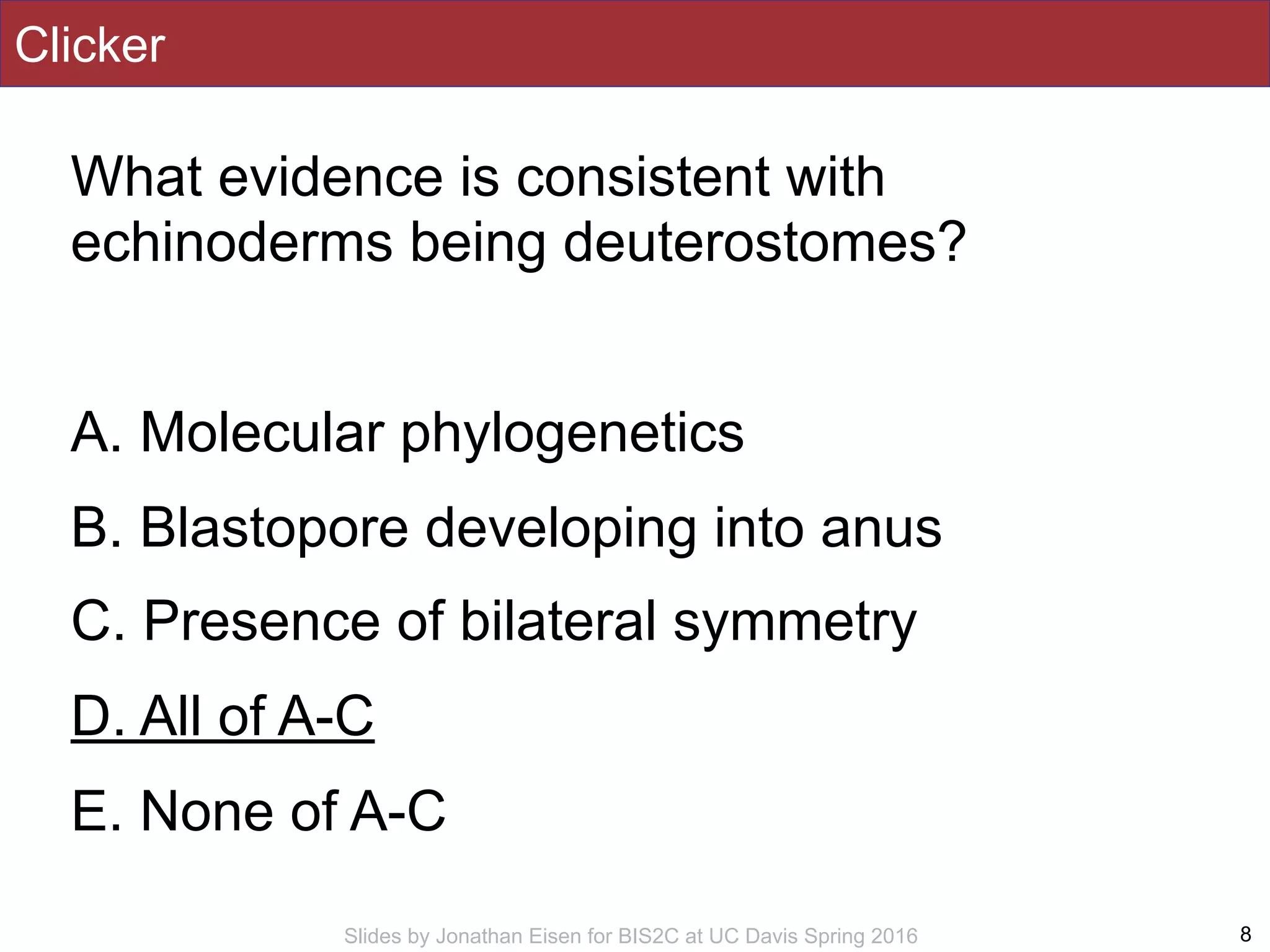 Slides by Jonathan Eisen for BIS2C at UC Davis Spring 2016
Clicker
What evidence is consistent with
echinoderms being deuterostomes?
A. Molecular phylogenetics
B. Blastopore developing into anus
C. Presence of bilateral symmetry
D. All of A-C
E. None of A-C
8
 