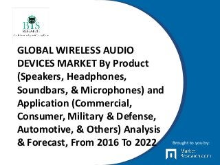 GLOBAL WIRELESS AUDIO
DEVICES MARKET By Product
(Speakers, Headphones,
Soundbars, & Microphones) and
Application (Commercial,
Consumer, Military & Defense,
Automotive, & Others) Analysis
& Forecast, From 2016 To 2022 Brought to you by:
 