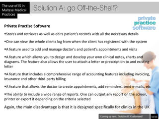 Solution A: go Off-the-Shelf?

Private Practise Software
Stores and retrieves as well as edits patient's records with all the necessary details
One can view the whole clients log from when the client has registered with the system
A feature used to add and manage doctor's and patient's appointments and visits
A feature which allows you to design and develop your own clinical notes, charts and
diagrams. The feature also allows the user to attach a letter or prescription to and existing
letter
A feature that includes a comprehensive range of accounting features including invoicing,
insurance and other third-party billing
A feature that allows the doctor to create appointments, add reminders, send e-mails, etc
The ability to include a wide range of reports. One can output any report on the screen,
printer or export it depending on the criteria selected

Again, the main disadvantage is that it is designed specifically for clinics in the UK

                                                                         Solution B: Customised?   10/16
 