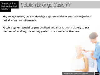 Solution B: or go Custom?

By going custom, we can develop a system which meets the majority if
not all of our requirements.

Such a system would be personalised and thus it ties in closely to our
method of working, increasing performance and effectiveness




                                                          Features Comparision   11/16
 