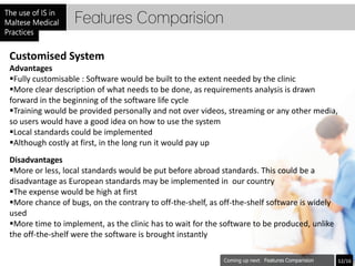 Features Comparision

Customised System
Advantages
Fully customisable : Software would be built to the extent needed by the clinic
More clear description of what needs to be done, as requirements analysis is drawn
forward in the beginning of the software life cycle
Training would be provided personally and not over videos, streaming or any other media,
so users would have a good idea on how to use the system
Local standards could be implemented
Although costly at first, in the long run it would pay up
Disadvantages
More or less, local standards would be put before abroad standards. This could be a
disadvantage as European standards may be implemented in our country
The expense would be high at first
More chance of bugs, on the contrary to off-the-shelf, as off-the-shelf software is widely
used
More time to implement, as the clinic has to wait for the software to be produced, unlike
the off-the-shelf were the software is brought instantly

                                                                       Features Comparision   12/16
 