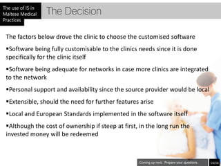 The Decision

The factors below drove the clinic to choose the customised software
Software being fully customisable to the clinics needs since it is done
specifically for the clinic itself
Software being adequate for networks in case more clinics are integrated
to the network
Personal support and availability since the source provider would be local
Extensible, should the need for further features arise
Local and European Standards implemented in the software itself
Although the cost of ownership if steep at first, in the long run the
invested money will be redeemed



                                                            Prepare your questions   14/16
 