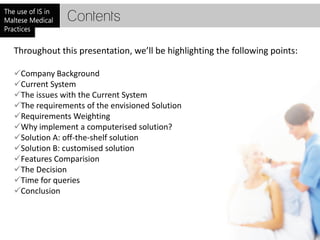 Contents

Throughout this presentation, we’ll be highlighting the following points:

Company Background
Current System
The issues with the Current System
The requirements of the envisioned Solution
Requirements Weighting
Why implement a computerised solution?
Solution A: off-the-shelf solution
Solution B: customised solution
Features Comparision
The Decision
Time for queries
Conclusion
 