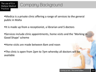 Company Background

Medica is a private clinic offering a range of services to the general
public in Malta

It is made up from a receptionist, a librarian and 5 doctors

Services include clinic appointments, home visits and the ‘Working in
Good Shape’ scheme

Home visits are made between 8am and noon

The clinic is open from 2pm to 7pm whereby all doctors will be
available




                                                           The current system   3/16
 