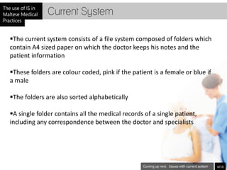 Current System

The current system consists of a file system composed of folders which
contain A4 sized paper on which the doctor keeps his notes and the
patient information

These folders are colour coded, pink if the patient is a female or blue if
a male

The folders are also sorted alphabetically

A single folder contains all the medical records of a single patient,
including any correspondence between the doctor and specialists




                                                           Issues with current system   4/16
 