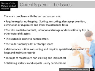 Current System – The Issues

The main problems with the current system are:
Require regular up-keeping: Sorting, re-sorting, damage prevention,
elimination of duplicates and other maintenance tasks
The files are liable to theft, intentional damage or destruction by fire or
other natural disasters
The system is prone to human errors
The folders occupy a lot of storage space
Maintenance is time consuming and requires specialised personnel to
keep and maintain records
Backups of records are non-existing and impractical
Obtaining statistics and reports is very cumbersome

                                                           The most desirable features   5/16
 