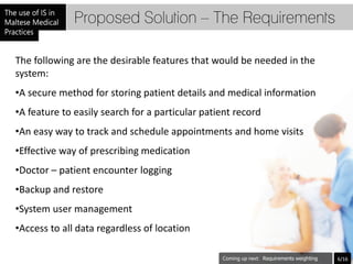 Proposed Solution – The Requirements

The following are the desirable features that would be needed in the
system:
•A secure method for storing patient details and medical information
•A feature to easily search for a particular patient record
•An easy way to track and schedule appointments and home visits
•Effective way of prescribing medication
•Doctor – patient encounter logging
•Backup and restore
•System user management
•Access to all data regardless of location

                                                              Requirements weighting   6/16
 