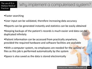 Why implement a computerised system?

Faster searching
User input can be validated, therefore increasing data accuracy
Reports can be generated instantly and statistics can be easily obtained
Keeping backups of the patient’s records is much easier and data can be
duplicated infinitely
Patient information can be accessed from practically anywhere,
provided the required hardware and software facilities are available
With a computer system, no employees are needed for the upkeep of
files as this job is performed automatically by the system
Space is also saved as the data is stored electronically


                                                            Solution A: Off-the-shelf? (pt1)   8/16
 