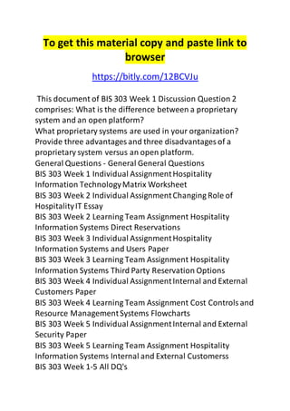 To get this material copy and paste link to 
browser 
https://bitly.com/12BCVJu 
This document of BIS 303 Week 1 Discussion Question 2 
comprises: What is the difference between a proprietary 
system and an open platform? 
What proprietary systems are used in your organization? 
Provide three advantages and three disadvantages of a 
proprietary system versus an open platform. 
General Questions - General General Questions 
BIS 303 Week 1 Individual Assignment Hospitality 
Information Technology Matrix Worksheet 
BIS 303 Week 2 Individual Assignment Changing Role of 
Hospitality IT Essay 
BIS 303 Week 2 Learning Team Assignment Hospitality 
Information Systems Direct Reservations 
BIS 303 Week 3 Individual Assignment Hospitality 
Information Systems and Users Paper 
BIS 303 Week 3 Learning Team Assignment Hospitality 
Information Systems Third Party Reservation Options 
BIS 303 Week 4 Individual Assignment Internal and External 
Customers Paper 
BIS 303 Week 4 Learning Team Assignment Cost Controls and 
Resource Management Systems Flowcharts 
BIS 303 Week 5 Individual Assignment Internal and External 
Security Paper 
BIS 303 Week 5 Learning Team Assignment Hospitality 
Information Systems Internal and External Customerss 
BIS 303 Week 1-5 All DQ's 
 