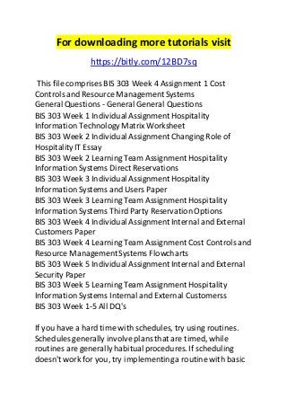 For downloading more tutorials visit 
https://bitly.com/12BD7sq 
This file comprises BIS 303 Week 4 Assignment 1 Cost 
Controls and Resource Management Systems 
General Questions - General General Questions 
BIS 303 Week 1 Individual Assignment Hospitality 
Information Technology Matrix Worksheet 
BIS 303 Week 2 Individual Assignment Changing Role of 
Hospitality IT Essay 
BIS 303 Week 2 Learning Team Assignment Hospitality 
Information Systems Direct Reservations 
BIS 303 Week 3 Individual Assignment Hospitality 
Information Systems and Users Paper 
BIS 303 Week 3 Learning Team Assignment Hospitality 
Information Systems Third Party Reservation Options 
BIS 303 Week 4 Individual Assignment Internal and External 
Customers Paper 
BIS 303 Week 4 Learning Team Assignment Cost Controls and 
Resource Management Systems Flowcharts 
BIS 303 Week 5 Individual Assignment Internal and External 
Security Paper 
BIS 303 Week 5 Learning Team Assignment Hospitality 
Information Systems Internal and External Customerss 
BIS 303 Week 1-5 All DQ's 
If you have a hard time with schedules, try using routines. 
Schedules generally involve plans that are timed, while 
routines are generally habitual procedures. If scheduling 
doesn't work for you, try implementing a routine with basic 
 