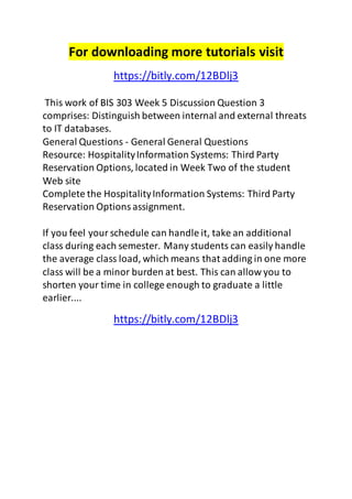 For downloading more tutorials visit 
https://bitly.com/12BDlj3 
This work of BIS 303 Week 5 Discussion Question 3 
comprises: Distinguish between internal and external threats 
to IT databases. 
General Questions - General General Questions 
Resource: Hospitality Information Systems: Third Party 
Reservation Options, located in Week Two of the student 
Web site 
Complete the Hospitality Information Systems: Third Party 
Reservation Options assignment. 
If you feel your schedule can handle it, take an additional 
class during each semester. Many students can easily handle 
the average class load, which means that adding in one more 
class will be a minor burden at best. This can allow you to 
shorten your time in college enough to graduate a little 
earlier.... 
https://bitly.com/12BDlj3 
