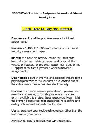 BIS 303 Week 5 Individual Assignment Internal and External
                      Security Paper



         Click Here to Buy the Tutorial

Resources: Any of the previous weeks’ individual
assignments

Prepare a 1,400- to 1,700-word internal and external
security assessment paper.

Identify the possible privacy issues for users both
internal, such as malicious users, and external, like
viruses or hackers, of the organization using one of the
IT applications from a previous week’s individual
assignment.

Distinguish between internal and external threats to the
physical plant where the resources are located and to
the virtual resources accessible electronically.

Discuss three resources or procedures—passwords,
inventory, spyware, corporate procedures, and so
forth—available to protect these resources. How might
the Human Resources’ responsibilities help define and
distinguish internal and external threats?

Use at least two peer-reviewed resources other than the
textbooks in your paper.

Format your paper consistent with APA guidelines.
 