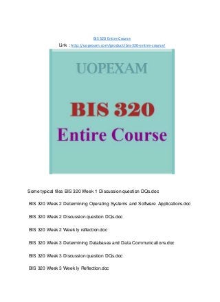 BIS 320 Entire Course
Link : http://uopexam.com/product/bis-320-entire-course/
Some typical files BIS 320 Week 1 Discussion question DQs.doc
BIS 320 Week 2 Determining Operating Systems and Software Applications.doc
BIS 320 Week 2 Discussion question DQs.doc
BIS 320 Week 2 Week ly reflection.doc
BIS 320 Week 3 Determining Databases and Data Communications.doc
BIS 320 Week 3 Discussion question DQs.doc
BIS 320 Week 3 Week ly Reflection.doc
 