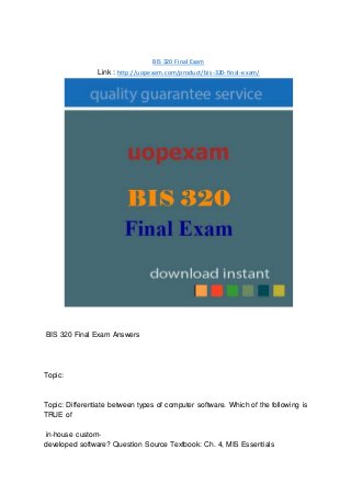 BIS 320 Final Exam
Link : http://uopexam.com/product/bis-320-final-exam/
BIS 320 Final Exam Answers
Topic:
Topic: Differentiate between types of computer software. Which of the following is
TRUE of
in-house custom-
developed software? Question Source Textbook: Ch. 4, MIS Essentials
 