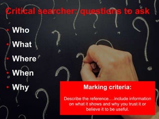 Critical searcher: questions to ask
• Who
• What
• Where
• When
• Why Marking criteria:
Describe the reference….include information
on what it shows and why you trust it or
believe it to be useful.
 