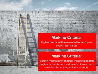 Marking Criteria:
Higher marks will be awarded for an ‘open’
search technique.
Marking Criteria:
Explain your search method including search
engine or database used, search terms used
and the aim of the particular search.
 
