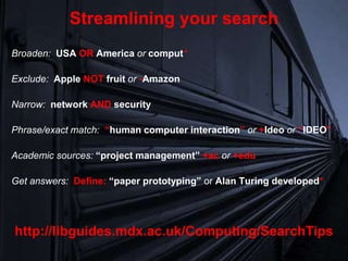 Broaden: USA OR America or comput*
Exclude: Apple NOT fruit or -Amazon
Narrow: network AND security
Phrase/exact match: “human computer interaction” or +Ideo or “IDEO”
Academic sources: “project management” +ac or +edu
Get answers: Define: “paper prototyping” or Alan Turing developed*
Streamlining your search
http://libguides.mdx.ac.uk/Computing/SearchTips
 