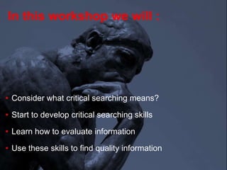 In this workshop we will :
• Consider what critical searching means?
• Start to develop critical searching skills
• Learn how to evaluate information
• Use these skills to find quality information
 
