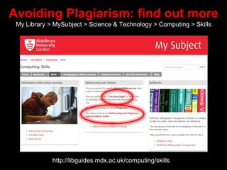 Avoiding Plagiarism: find out more
My Library > MySubject > Science & Technology > Computing > Skills
http://libguides.mdx.ac.uk/computing/skills
 