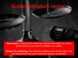 Guided literature review
Description: Describe the reference, include information on what it
shows and why you trust it or believe it is useful.
Reason for selecting: How does this reference fit into the ‘story’ you
are telling about how your innovation became successful.
 