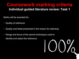 Coursework marking criteria
Individual guided literature review: Task 1
Marks will be awarded for:
• Quality of reference
• Quality and detail presented in the reason for selecting
• Range and focus of the search techniques used to
identify and select the reference
 
