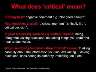 What does ‘critical’ mean?
Finding fault: negative comment e.g. ‘Not good enough’.
Key, decisive, crucial: ‘a critical moment’, ‘critically ill’, ‘a
critical decision’.
In your University work being ‘critical’ means: being
thoughtful, asking questions, not taking things you read and
hear at face value.
When searching for information ‘critical’ means: thinking
carefully about the information you find, evaluating it, asking
questions, considering its authority, reflecting on it etc.
Williams, K. 2014 Getting critical. 2 edn. Basingstoke, Palgrave Macmillan.
 