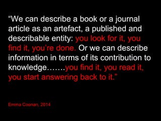 “We can describe a book or a journal
article as an artefact, a published and
describable entity: you look for it, you
find it, you’re done. Or we can describe
information in terms of its contribution to
knowledge…….you find it, you read it,
you start answering back to it.”
Emma Coonan, 2014
 