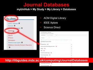 Journal Databases
myUniHub > My Study > My Library > Databases
• ACM Digital Library
• IEEE Xplore
• Science Direct
http://libguides.mdx.ac.uk/computing/JournalDatabases
 