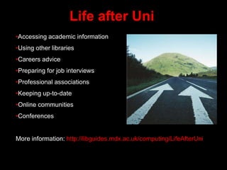 Life after Uni
•Accessing academic information
•Using other libraries
•Careers advice
•Preparing for job interviews
•Professional associations
•Keeping up-to-date
•Online communities
•Conferences
More information: http://libguides.mdx.ac.uk/computing/LifeAfterUni
 