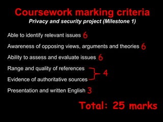 Coursework marking criteria
Privacy and security project (Milestone 1)
Able to identify relevant issues
Awareness of opposing views, arguments and theories
Ability to assess and evaluate issues
Range and quality of references
Evidence of authoritative sources
Presentation and written English
6
6
6
4
3
Total: 25 marks
 