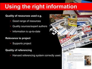 Quality of resources used e.g.
• Good range of resources
• Quality sources/expert authors
• Information is up-to-date
Relevance to project
• Supports project
Quality of referencing
• Harvard referencing system correctly used.
Using the right information
 
