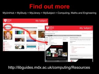 Find out more
MyUniHub > MyStudy > MyLibrary > MySubject > Computing, Maths and Engineering
http://libguides.mdx.ac.uk/computing/Resources
 