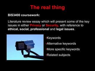 The real thing
BIS3400 coursework:
Literature review essay which will present some of the key
issues in either Privacy or Security, with reference to
ethical, social, professional and legal issues.
•Keywords
•Alternative keywords
•More specific keywords
•Related subjects
 