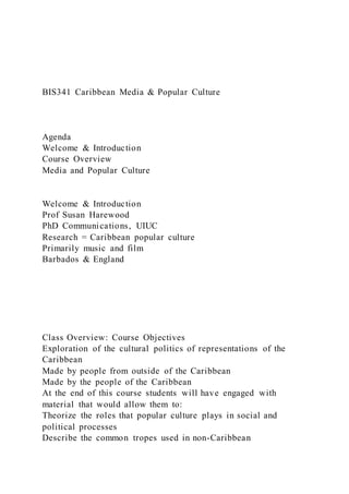 BIS341 Caribbean Media & Popular Culture
Agenda
Welcome & Introduction
Course Overview
Media and Popular Culture
Welcome & Introduction
Prof Susan Harewood
PhD Communications, UIUC
Research = Caribbean popular culture
Primarily music and film
Barbados & England
Class Overview: Course Objectives
Exploration of the cultural politics of representations of the
Caribbean
Made by people from outside of the Caribbean
Made by the people of the Caribbean
At the end of this course students will have engaged with
material that would allow them to:
Theorize the roles that popular culture plays in social and
political processes
Describe the common tropes used in non-Caribbean
 