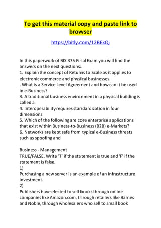 To get this material copy and paste link to
browser
https://bitly.com/12BEkQi
In this paperwork of BIS 375 FinalExam you will find the
answers on the next questions:
1. Explainthe concept of Returns to Scale as it applies to
electronic commerce and physicalbusinesses.
. What is a Service Level Agreement and how can it be used
in e-Business?
3. A traditionalbusinessenvironment in a physical buildingis
called a
4. Interoperabilityrequires standardizationin four
dimensions
5. Which of the followingare core enterprise applications
that exist within Business-to-Business (B2B) e-Markets?
6. Networks are kept safe from typicale-Business threats
such as spoofing and
Business - Management
TRUE/FALSE. Write 'T' if the statement is true and 'F' if the
statement is false.
1)
Purchasing a new server is an example of an infrastructure
investment.
2)
Publishers have elected to sell books through online
companies like Amazon.com, through retailers like Barnes
and Noble, through wholesalers who sell to small book
 