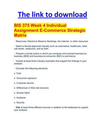 The link to download
BIS 375 Week 4 Individual
Assignment E-Commerce Strategic
Matrix
· Resources: Electronic Reserve Readings, the Internet, or other resources

· Select a faculty-approved industry such as automotive, healthcare, retail,
call center, restaurant, and so forth.

· Prepare a simple matrix in which you compare and contrast business-to-
business (B2B) and business-to-consumer (B2C) e-commerce.

· Include at least three industry examples that support the findings in your
analysis.

· Consider the following elements:

o Cost

o Consumer exposure

o Customer service

o Differences in Web site structure

o Access rights

o Audience

o Security

· Cite at least three different sources in addition to the textbooks to support
your analysis.
 