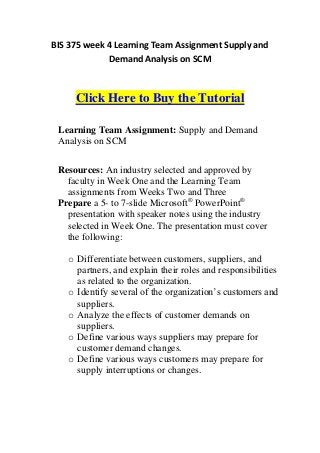 BIS 375 week 4 Learning Team Assignment Supply and
             Demand Analysis on SCM



     Click Here to Buy the Tutorial

 Learning Team Assignment: Supply and Demand
 Analysis on SCM


 Resources: An industry selected and approved by
   faculty in Week One and the Learning Team
   assignments from Weeks Two and Three
 Prepare a 5- to 7-slide Microsoft® PowerPoint®
   presentation with speaker notes using the industry
   selected in Week One. The presentation must cover
   the following:

   o Differentiate between customers, suppliers, and
     partners, and explain their roles and responsibilities
     as related to the organization.
   o Identify several of the organization’s customers and
     suppliers.
   o Analyze the effects of customer demands on
     suppliers.
   o Define various ways suppliers may prepare for
     customer demand changes.
   o Define various ways customers may prepare for
     supply interruptions or changes.
 