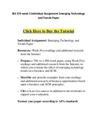 BIS 375 week 5 Individual Assignment Emerging Technology
                     and Trends Paper



        Click Here to Buy the Tutorial

    Individual Assignment: Emerging Technology and
    Trends Paper

    Resources: Week Five readings and additional research
      from the Internet

      Prepare a 700- to 1,050-word paper, using Week Five
      readings and additional research from the Internet, in
      which you evaluate the effect of emerging technology
      trends on e-business and SCM.

      Describe and provide examples from your readings
      and additional research of business opportunities based
      upon e-business and SCM principles.

      Cite at least two sources in addition to the textbooks to
      support your evaluation.

    Format your paper according to APA standards
 