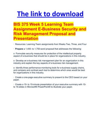The link to download
BIS 375 Week 5 Learning Team
Assignment E-Business Security and
Risk Management Proposal and
Presentation
· Resources: Learning Team assignments from Weeks Two, Three, and Four

· Prepare a 1,400- to 1,750-word proposal that addresses the following:

o Formulate security measures for protection of the intellectual property
aspect of e-business that should be in place for organizations in this industry.

o Develop an e-business risk management plan for an organization in this
industry and explain the key aspects of e-business risk management.

o Identify three performance-monitoring tools for e-business supply chains,
and compare and contrast each tool to determine which ones would be best
for organizations in this industry.

· Create a one-page executive summary to present to the CEO based on your
paper.

· Create a 10- to 15-minute presentation of your executive summary with 10-
to 15-slides in Microsoft® PowerPoint® to illustrate your paper.
 