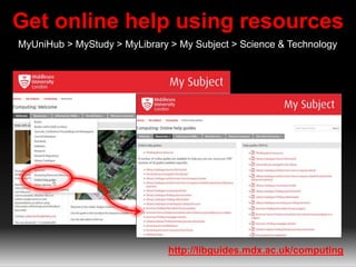 Get online help using resources
MyUniHub > MyStudy > MyLibrary > My Subject > Science & Technology
http://libguides.mdx.ac.uk/computing
 