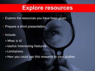 Explore resources
• Explore the resources you have been given
• Prepare a short presentation
• Include:
• What is it?
• Useful/interesting features
• Limitations
• How you could use this resource in your studies
 