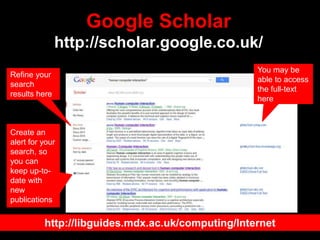 Google Scholar
http://scholar.google.co.uk/
You may be
able to access
the full-text
here
Refine your
search
results here
Create an
alert for your
search, so
you can
keep up-to-
date with
new
publications
http://libguides.mdx.ac.uk/computing/Internet
 