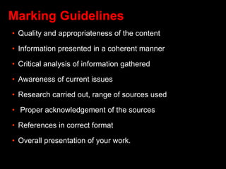 Marking Guidelines
• Quality and appropriateness of the content
• Information presented in a coherent manner
• Critical analysis of information gathered
• Awareness of current issues
• Research carried out, range of sources used
• Proper acknowledgement of the sources
• References in correct format
• Overall presentation of your work.
 