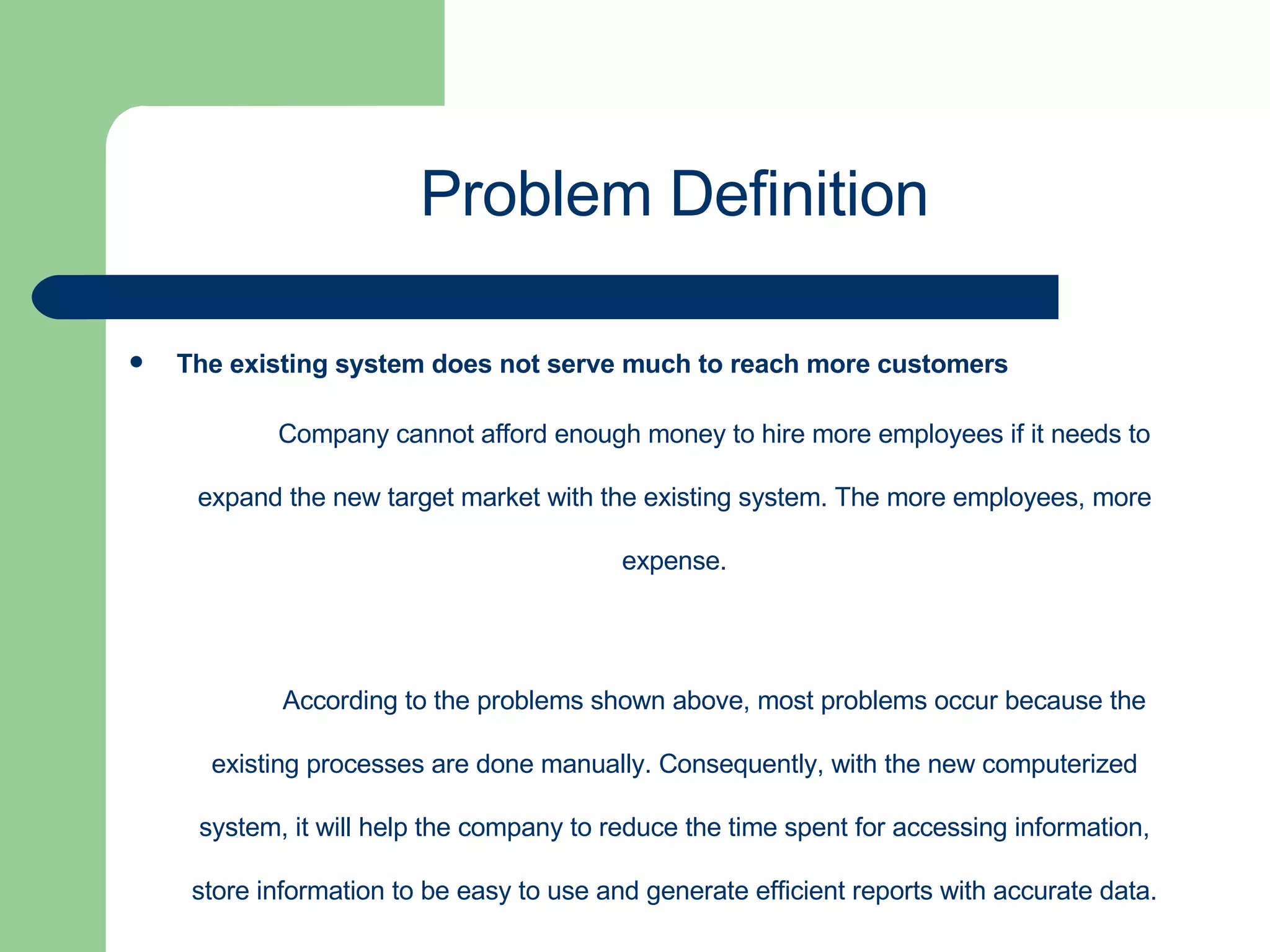 The existing system does not serve much to reach more customers Company cannot afford enough money to hire more employees if it needs to expand the new target market with the existing system. The more employees, more expense. According to the problems shown above, most problems occur because the existing processes are done manually. Consequently, with the new computerized system, it will help the company to reduce the time spent for accessing information, store information to be easy to use and generate efficient reports with accurate data. Problem Definition 