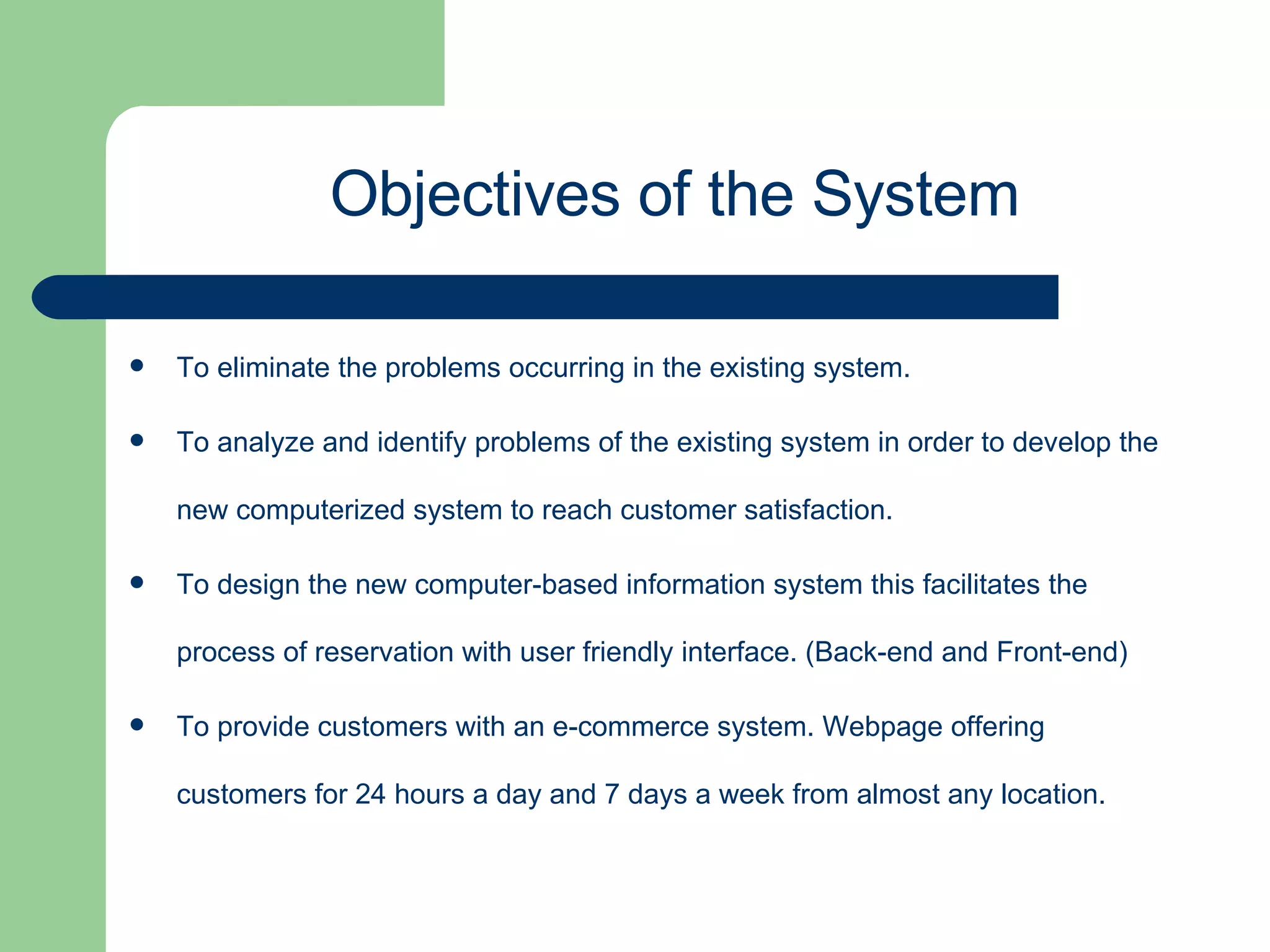 To eliminate the problems occurring in the existing system. To analyze and identify problems of the existing system in order to develop the new computerized system to reach customer satisfaction. To design the new computer-based information system this facilitates the process of reservation with user friendly interface. (Back-end and Front-end)  To provide customers with an e-commerce system. Webpage offering customers for 24 hours a day and 7 days a week from almost any location.  Objectives of the System 
