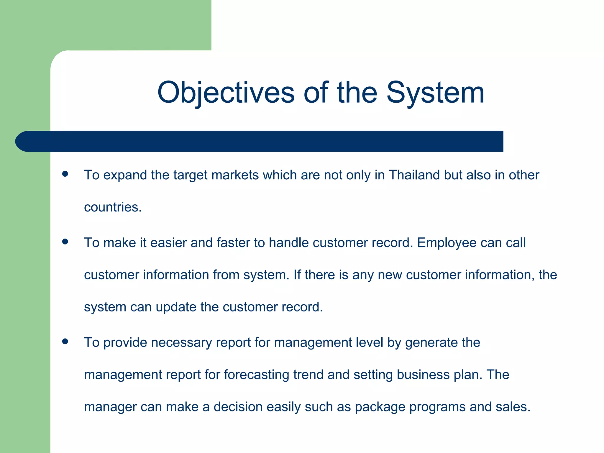 To expand the target markets which are not only in Thailand but also in other countries. To make it easier and faster to handle customer record. Employee can call customer information from system. If there is any new customer information, the system can update the customer record. To provide necessary report for management level by generate the management report for forecasting trend and setting business plan. The manager can make a decision easily such as package programs and sales. Objectives of the System 